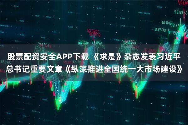 股票配资安全APP下载 《求是》杂志发表习近平总书记重要文章《纵深推进全国统一大市场建设》