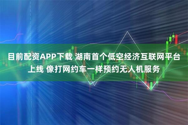 目前配资APP下载 湖南首个低空经济互联网平台上线 像打网约车一样预约无人机服务