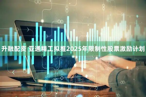 升融配资 亚通精工拟推2025年限制性股票激励计划