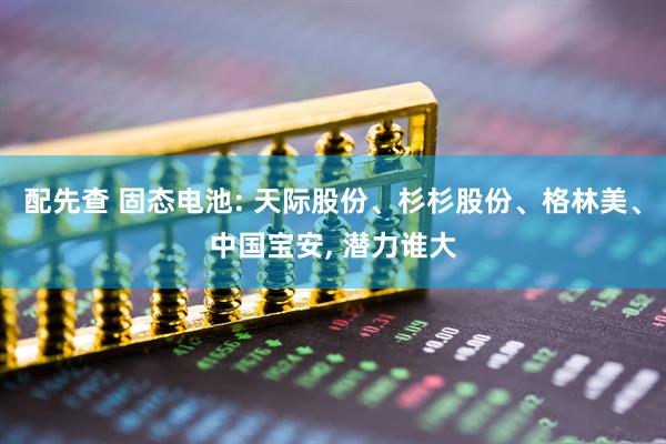 配先查 固态电池: 天际股份、杉杉股份、格林美、中国宝安, 潜力谁大