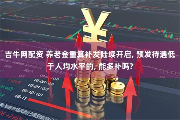 吉牛网配资 养老金重算补发陆续开启, 预发待遇低于人均水平的, 能多补吗?