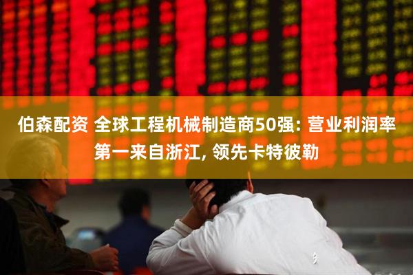 伯森配资 全球工程机械制造商50强: 营业利润率第一来自浙江, 领先卡特彼勒