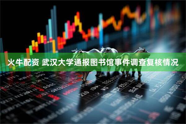 火牛配资 武汉大学通报图书馆事件调查复核情况