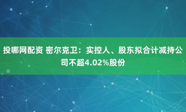 投哪网配资 密尔克卫：实控人、股东拟合计减持公司不超4.02%股份