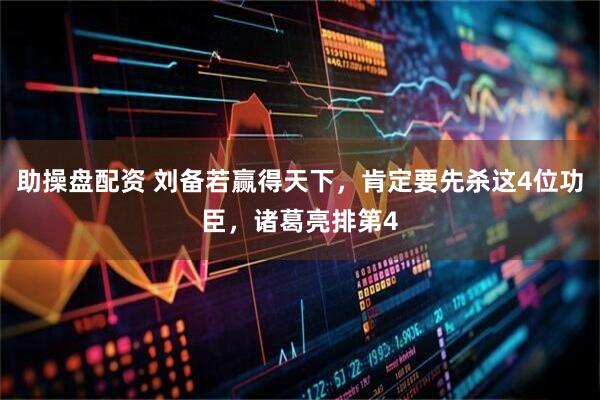 助操盘配资 刘备若赢得天下，肯定要先杀这4位功臣，诸葛亮排第4