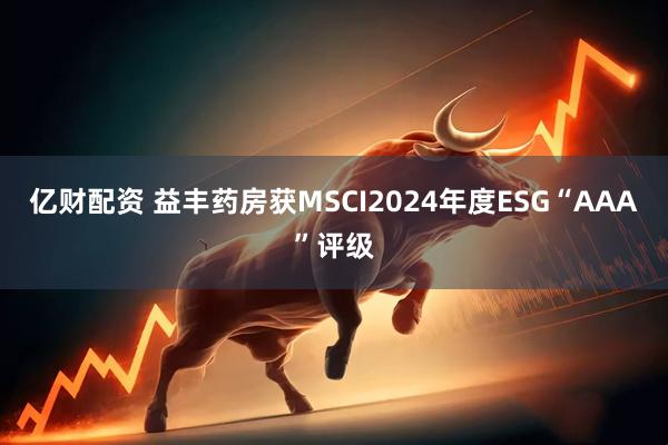 亿财配资 益丰药房获MSCI2024年度ESG“AAA”评级