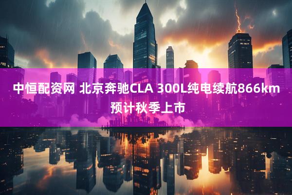 中恒配资网 北京奔驰CLA 300L纯电续航866km 预计秋季上市