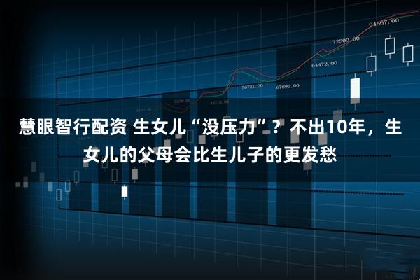 慧眼智行配资 生女儿“没压力”？不出10年，生女儿的父母会比生儿子的更发愁