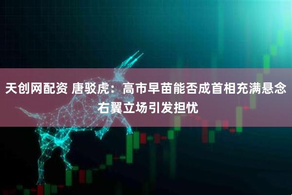 天创网配资 唐驳虎：高市早苗能否成首相充满悬念 右翼立场引发担忧