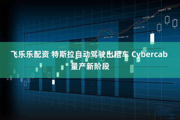 飞乐乐配资 特斯拉自动驾驶出租车 Cybercab 量产新阶段
