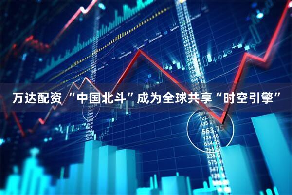 万达配资 “中国北斗”成为全球共享“时空引擎”
