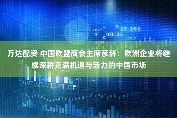 万达配资 中国欧盟商会主席彦辞：欧洲企业将继续深耕充满机遇与活力的中国市场