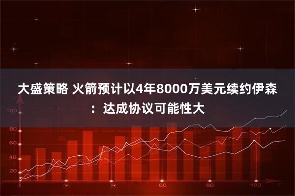 大盛策略 火箭预计以4年8000万美元续约伊森：达成协议可能性大