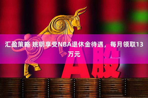 汇盈策略 姚明享受NBA退休金待遇，每月领取13万元