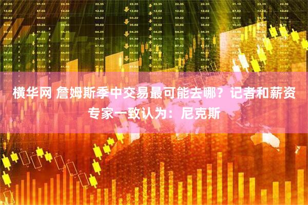 横华网 詹姆斯季中交易最可能去哪？记者和薪资专家一致认为：尼克斯