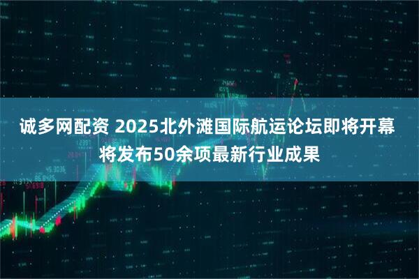 诚多网配资 2025北外滩国际航运论坛即将开幕 将发布50余项最新行业成果