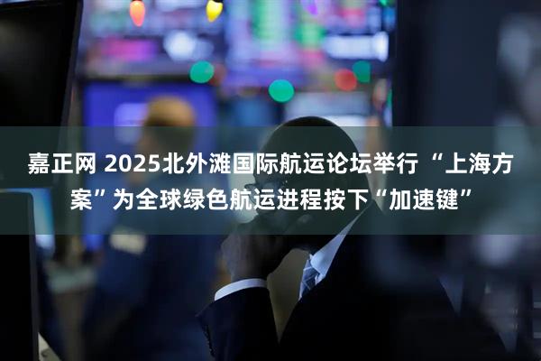 嘉正网 2025北外滩国际航运论坛举行 “上海方案”为全球绿色航运进程按下“加速键”