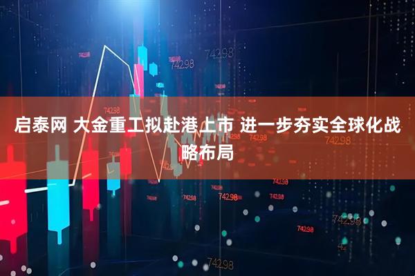 启泰网 大金重工拟赴港上市 进一步夯实全球化战略布局