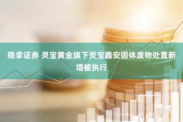 稳拿证券 灵宝黄金旗下灵宝鑫安固体废物处置新增被执行