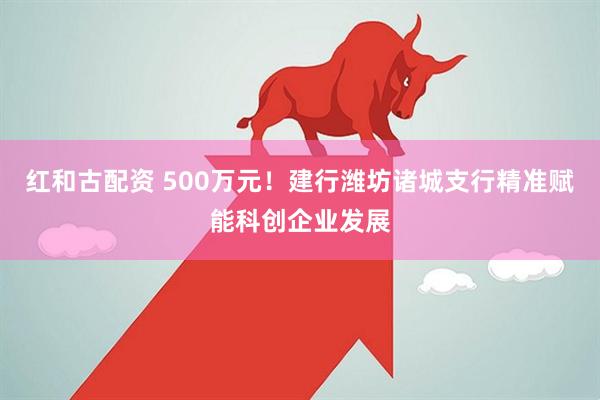 红和古配资 500万元！建行潍坊诸城支行精准赋能科创企业发展