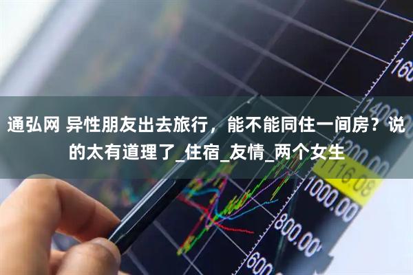 通弘网 异性朋友出去旅行，能不能同住一间房？说的太有道理了_住宿_友情_两个女生