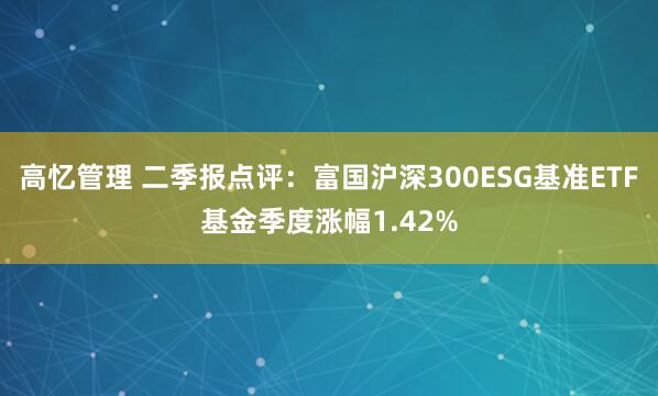 高忆管理 二季报点评：富国沪深300ESG基准ETF基金季度涨幅1.42%