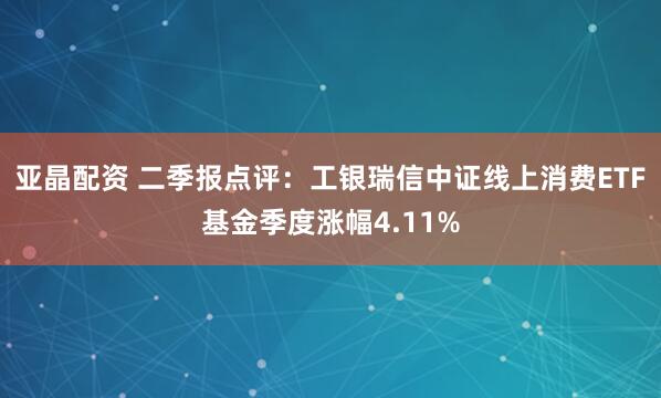亚晶配资 二季报点评：工银瑞信中证线上消费ETF基金季度涨幅4.11%