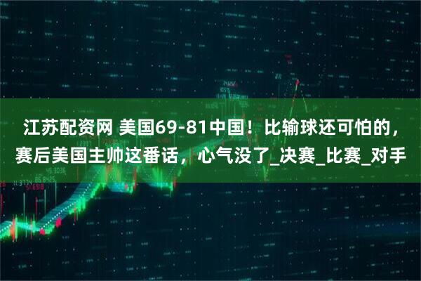 江苏配资网 美国69-81中国！比输球还可怕的，赛后美国主帅这番话，心气没了_决赛_比赛_对手