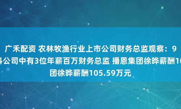 广禾配资 农林牧渔行业上市公司财务总监观察：9家畜禽饲料公司中有3位年薪百万财务总监 播恩集团徐晔薪酬105.59万元