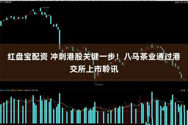 红盘宝配资 冲刺港股关键一步！八马茶业通过港交所上市聆讯