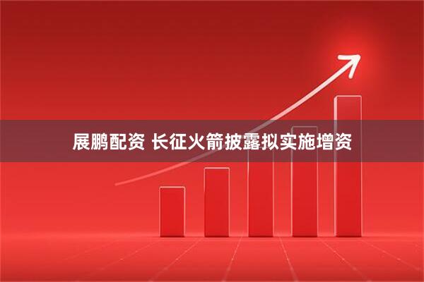 展鹏配资 长征火箭披露拟实施增资